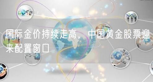 国际金价持续走高，中国黄金股票迎来配置窗口