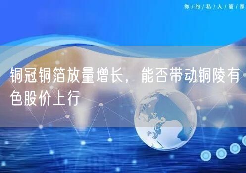 铜冠铜箔放量增长，能否带动铜陵有色股价上行