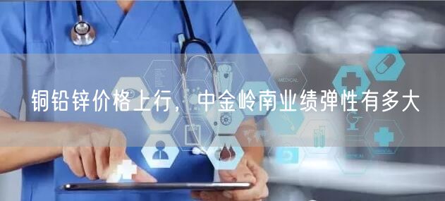 铜铅锌价格上行，中金岭南业绩弹性有多大