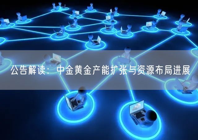 公告解读：中金黄金产能扩张与资源布局进展