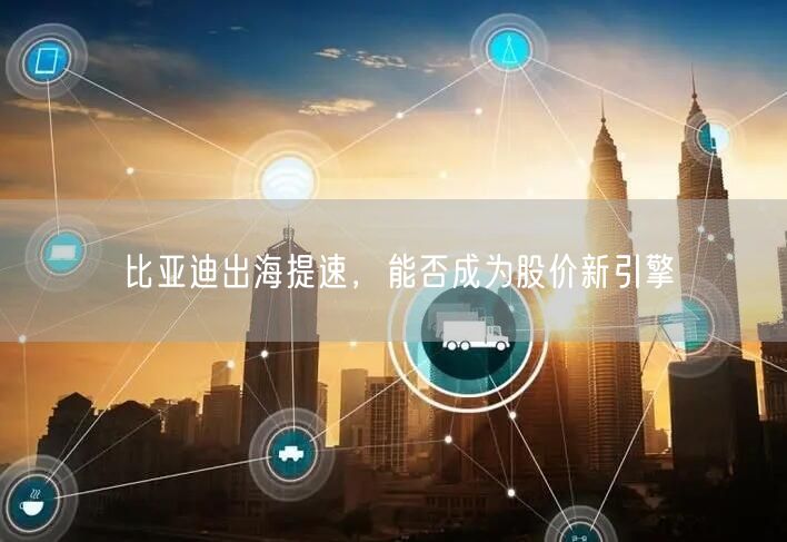 比亚迪出海提速，能否成为股价新引擎
