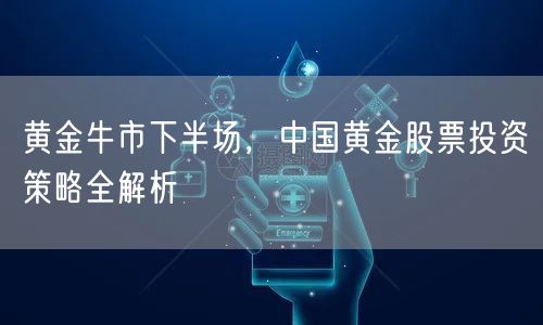 黄金牛市下半场，中国黄金股票投资策略全解析