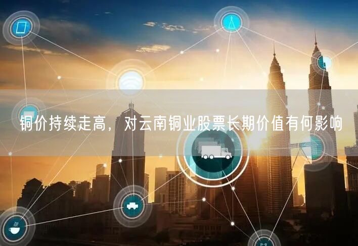 铜价持续走高，对云南铜业股票长期价值有何影响