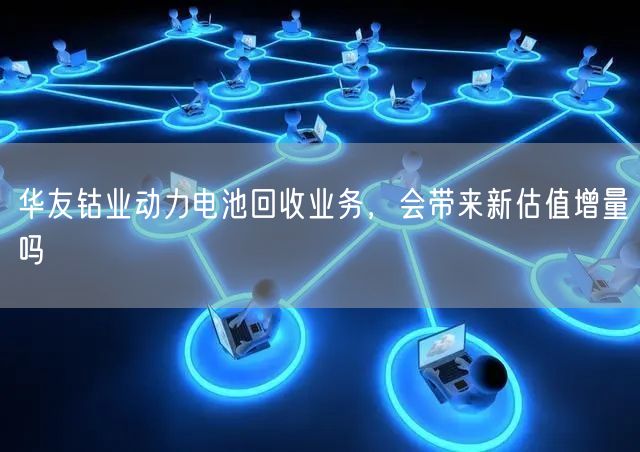 华友钴业动力电池回收业务，会带来新估值增量吗