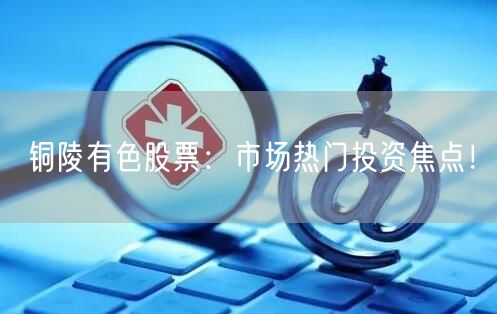 铜陵有色股票：市场热门投资焦点！